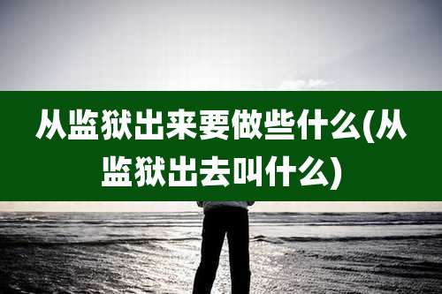 从监狱出来要做些什么(从监狱出去叫什么)