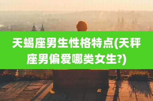 天蝎座男生性格特点(天秤座男偏爱哪类女生?)