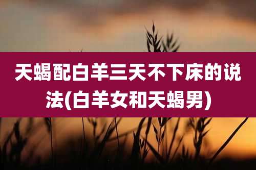 天蝎配白羊三天不下床的说法(白羊女和天蝎男)