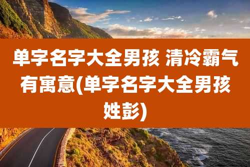 单字名字大全男孩 清冷霸气有寓意(单字名字大全男孩姓彭)
