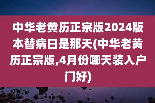 中华老黄历正宗版2024版本替病日是那天(中华老黄历正宗版,4月份哪天装入户门好)