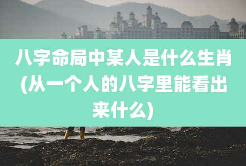 八字命局中某人是什么生肖(从一个人的八字里能看出来什么)