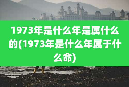 1973年是什么年是属什么的(1973年是什么年属于什么命)