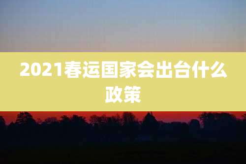 2021春运国家会出台什么政策