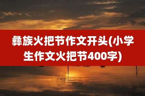 彝族火把节作文开头(小学生作文火把节400字)