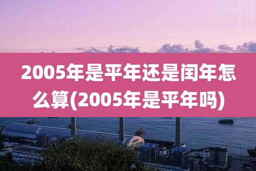 2005年是平年还是闰年怎么算(2005年是平年吗)
