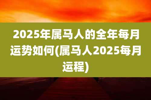 2025年属马人的全年每月运势如何(属马人2025每月运程)