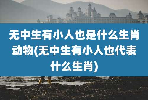 无中生有小人也是什么生肖动物(无中生有小人也代表什么生肖)