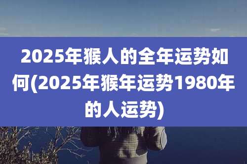 2025年猴人的全年运势如何(2025年猴年运势1980年的人运势)