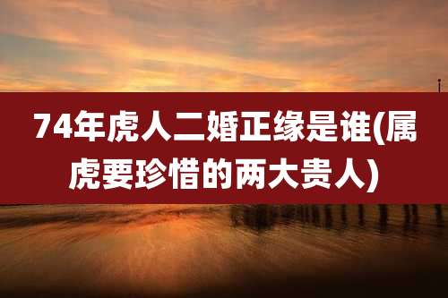 74年虎人二婚正缘是谁(属虎要珍惜的两大贵人)