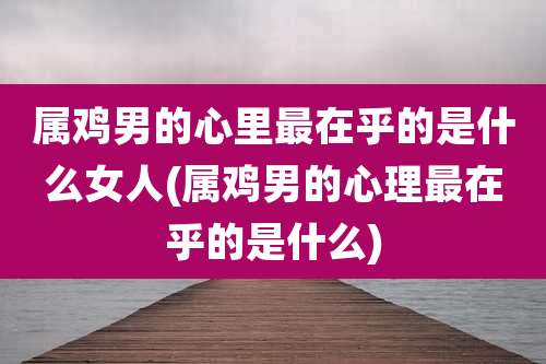 属鸡男的心里最在乎的是什么女人(属鸡男的心理最在乎的是什么)