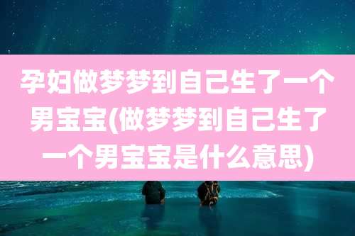 孕妇做梦梦到自己生了一个男宝宝(做梦梦到自己生了一个男宝宝是什么意思)