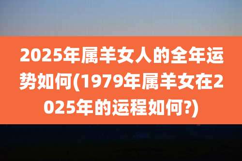 2025年属羊女人的全年运势如何(1979年属羊女在2025年的运程如何?)