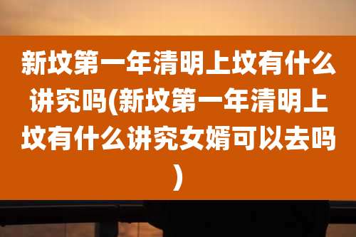 新坟第一年清明上坟有什么讲究吗(新坟第一年清明上坟有什么讲究女婿可以去吗)