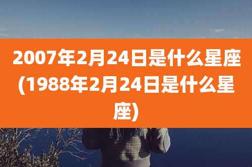 2007年2月24日是什么星座(1988年2月24日是什么星座)