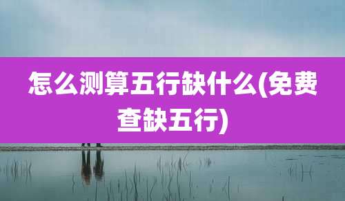 怎么测算五行缺什么(免费查缺五行)