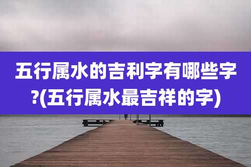 五行属水的吉利字有哪些字?(五行属水最吉祥的字)