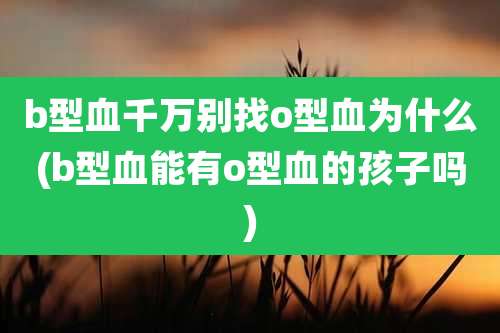 b型血千万别找o型血为什么(b型血能有o型血的孩子吗)