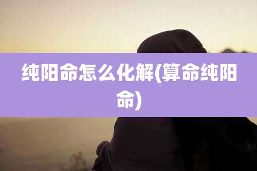 纯阳命怎么化解(算命纯阳命)