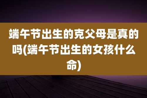端午节出生的克父母是真的吗(端午节出生的女孩什么命)