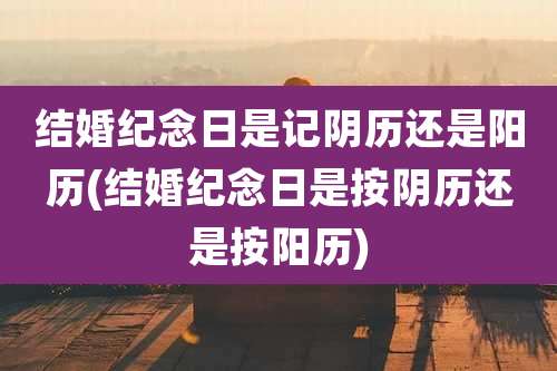 结婚纪念日是记阴历还是阳历(结婚纪念日是按阴历还是按阳历)