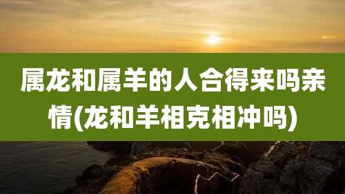 属龙和属羊的人合得来吗亲情(龙和羊相克相冲吗)