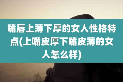 嘴唇上薄下厚的女人性格特点(上嘴皮厚下嘴皮薄的女人怎么样)