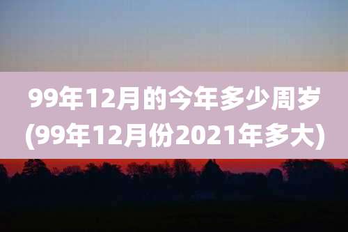 99年12月的今年多少周岁(99年12月份2021年多大)