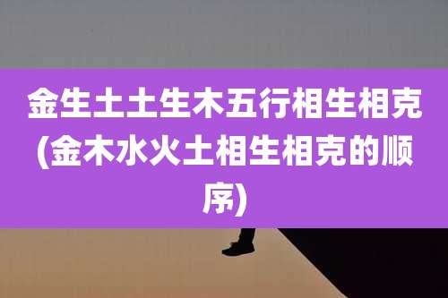 金生土土生木五行相生相克(金木水火土相生相克的顺序)