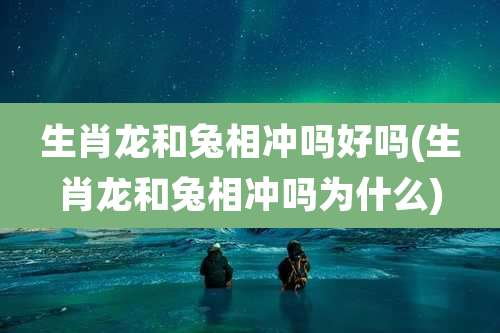 生肖龙和兔相冲吗好吗(生肖龙和兔相冲吗为什么)