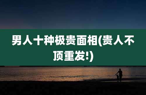 男人十种极贵面相(贵人不顶重发!)