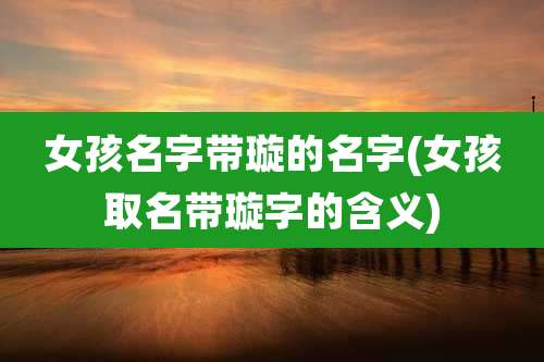 女孩名字带璇的名字(女孩取名带璇字的含义)