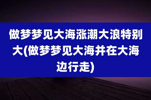 做梦梦见大海涨潮大浪特别大(做梦梦见大海并在大海边行走)