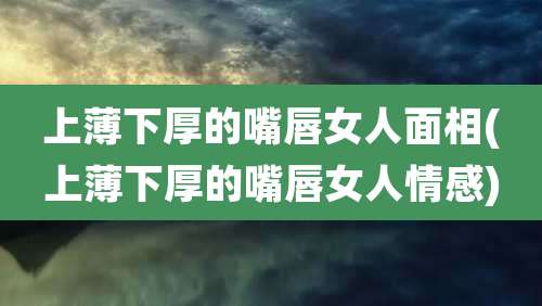 上薄下厚的嘴唇女人面相(上薄下厚的嘴唇女人情感)
