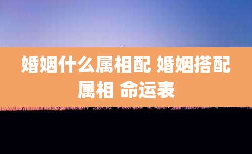 婚姻什么属相配 婚姻搭配属相 命运表
