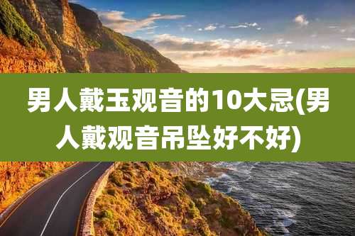 男人戴玉观音的10大忌(男人戴观音吊坠好不好)