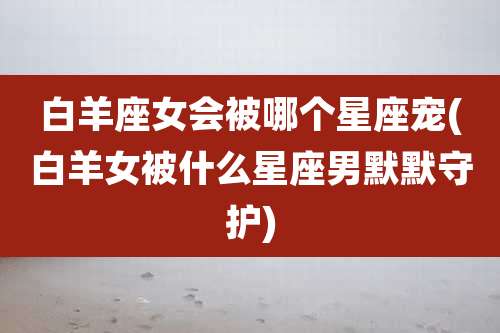 白羊座女会被哪个星座宠(白羊女被什么星座男默默守护)