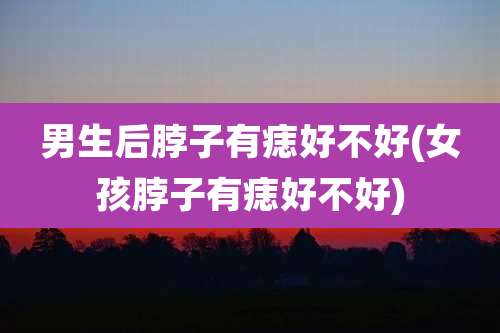 男生后脖子有痣好不好(女孩脖子有痣好不好)