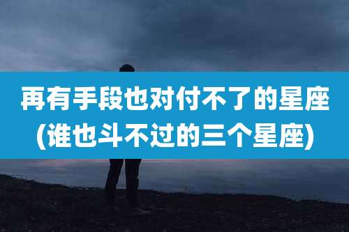 再有手段也对付不了的星座(谁也斗不过的三个星座)