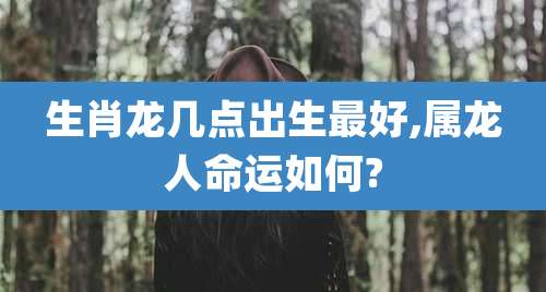 生肖龙几点出生最好,属龙人命运如何?