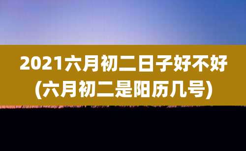 2021六月初二日子好不好(六月初二是阳历几号)