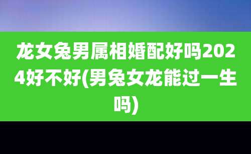 龙女兔男属相婚配好吗2024好不好(男兔女龙能过一生吗)