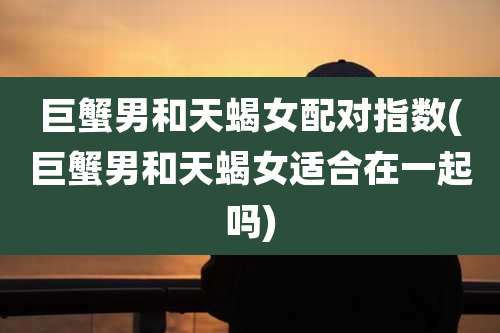 巨蟹男和天蝎女配对指数(巨蟹男和天蝎女适合在一起吗)
