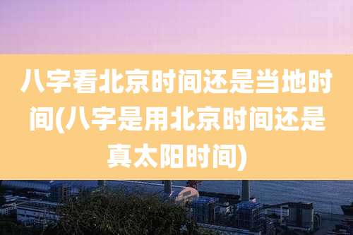 八字看北京时间还是当地时间(八字是用北京时间还是真太阳时间)