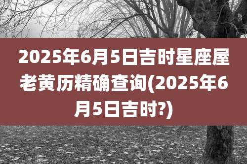 2025年6月5日吉时星座屋老黄历精确查询(2025年6月5日吉时?)