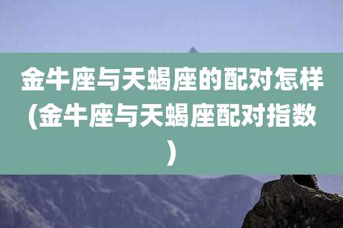 金牛座与天蝎座的配对怎样(金牛座与天蝎座配对指数)