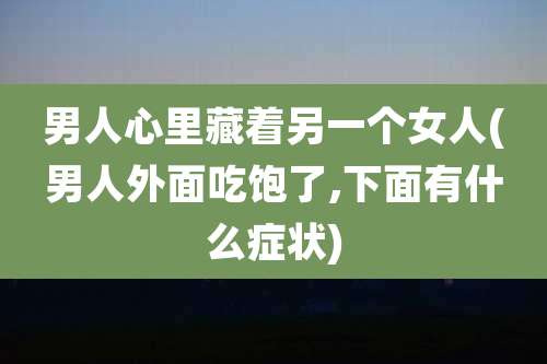男人心里藏着另一个女人(男人外面吃饱了,下面有什么症状)