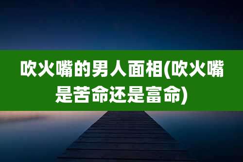 吹火嘴的男人面相(吹火嘴是苦命还是富命)