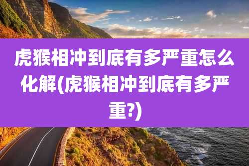 虎猴相冲到底有多严重怎么化解(虎猴相冲到底有多严重?)