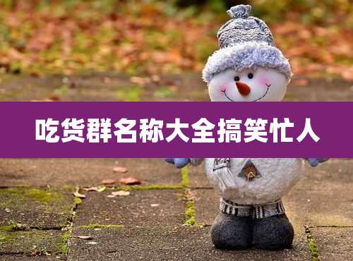 吃货群名称大全搞笑忙人